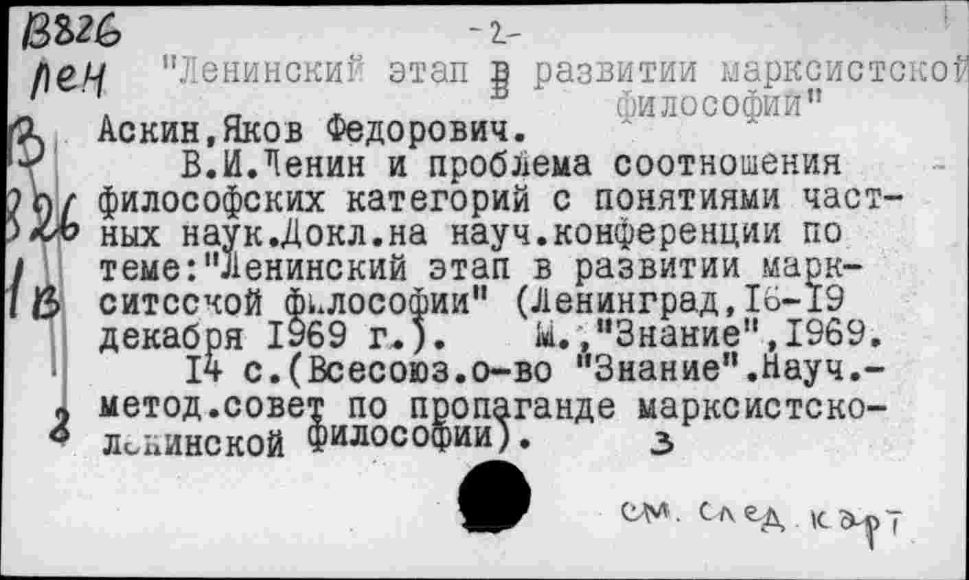 ﻿
-г-
1}оц ’’Ленинские этап в развитии марксистской '	.	_	. Б философий”
\ Аскин.Яков Федорович.
г В.И.Ленин и проблема соотношения л/ философских категорий с понятиями част-хл? ных наук.Докл.на науч.конференции по теме:"Ленинский этап в развитии марк-ситсской философии" (Ленинград,16-19 декабря 1969 г.).	М.,"Знание",1969.
14 с.(Всесоюз.о-во "Знание".Науч.-
9 метод.совет по пропаганде марксистско-ленинской философии). з